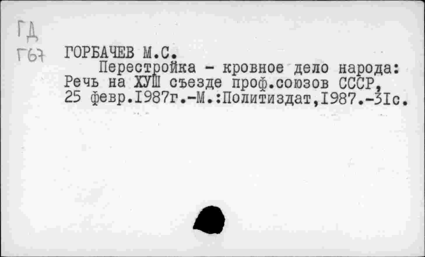 ﻿ГД
ш ГОРБАЧЕВ М.С.
Перестройка - кровное дело народа: Речь на ХУШ съезде проф.союзов СССР, 25 февр.1987г.-М.Политиздат,1987.-31с.